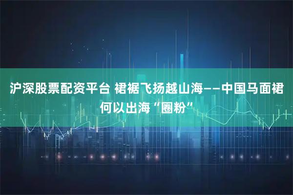 沪深股票配资平台 裙裾飞扬越山海——中国马面裙何以出海“圈粉”