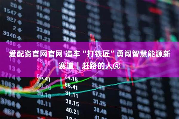 爱配资官网官网 造车“打铁匠”勇闯智慧能源新赛道｜赶路的人④