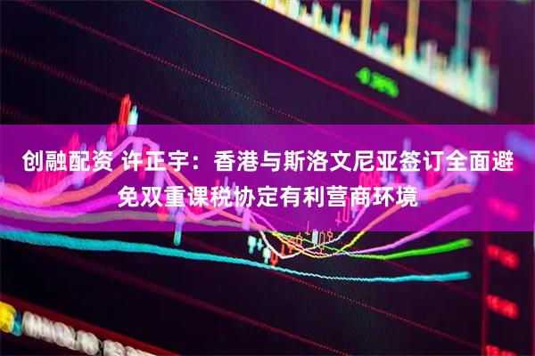 创融配资 许正宇：香港与斯洛文尼亚签订全面避免双重课税协定有利营商环境