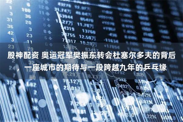 股神配资 奥运冠军樊振东转会杜塞尔多夫的背后，一座城市的期待与一段跨越九年的乒乓缘