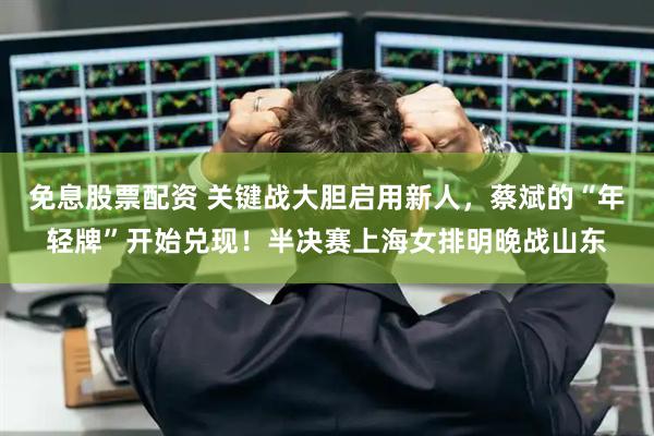 免息股票配资 关键战大胆启用新人，蔡斌的“年轻牌”开始兑现！半决赛上海女排明晚战山东