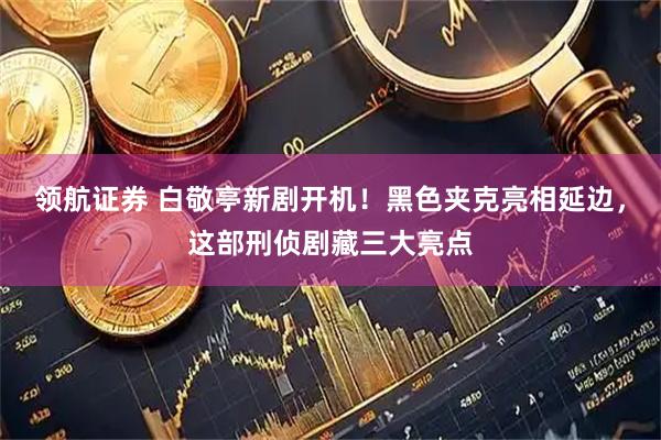 领航证券 白敬亭新剧开机！黑色夹克亮相延边，这部刑侦剧藏三大亮点