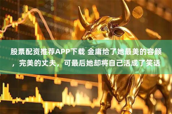 股票配资推荐APP下载 金庸给了她最美的容颜，完美的丈夫，可最后她却将自己活成了笑话