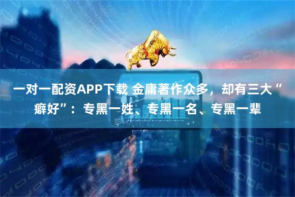一对一配资APP下载 金庸著作众多，却有三大“癖好”：专黑一姓、专黑一名、专黑一辈