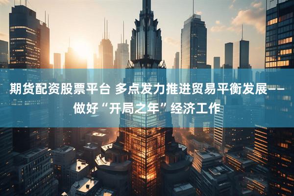 期货配资股票平台 多点发力推进贸易平衡发展——做好“开局之年”经济工作