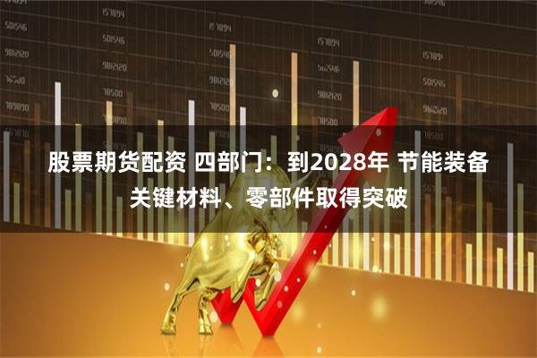 股票期货配资 四部门：到2028年 节能装备关键材料、零部件取得突破