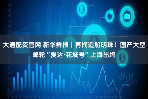 大通配资官网 新华鲜报｜再摘造船明珠！国产大型邮轮“爱达·花城号”上海出坞
