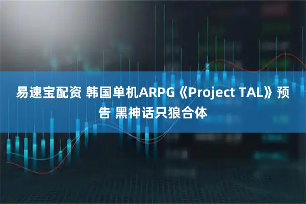 易速宝配资 韩国单机ARPG《Project TAL》预告 黑神话只狼合体