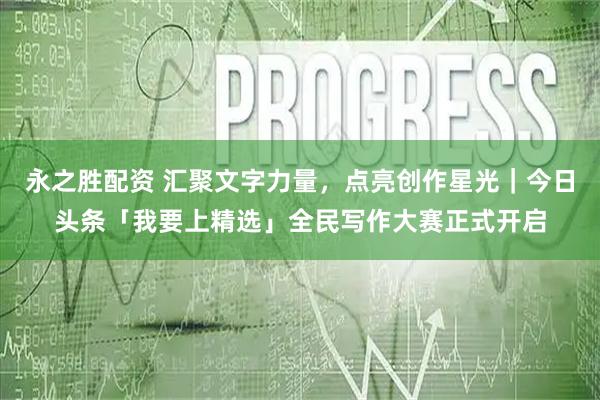 永之胜配资 汇聚文字力量，点亮创作星光｜今日头条「我要上精选」全民写作大赛正式开启