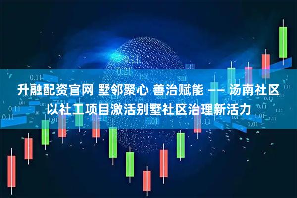 升融配资官网 墅邻聚心 善治赋能 —— 汤南社区以社工项目激活别墅社区治理新活力