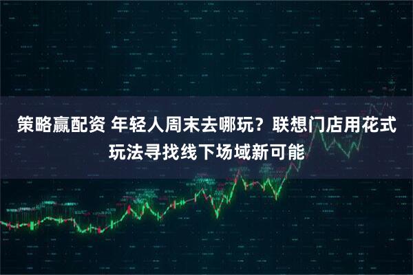 策略赢配资 年轻人周末去哪玩？联想门店用花式玩法寻找线下场域新可能