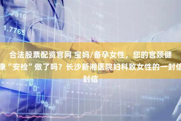 合法股票配资官网 宝妈/备孕女性，您的宫颈健康“安检”做了吗？长沙新湘医院妇科致女性的一封信