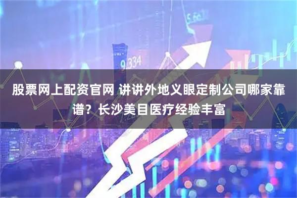 股票网上配资官网 讲讲外地义眼定制公司哪家靠谱？长沙美目医疗经验丰富