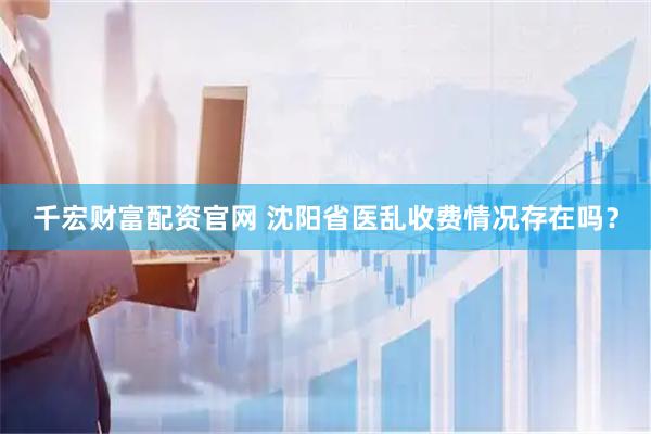 千宏财富配资官网 沈阳省医乱收费情况存在吗？