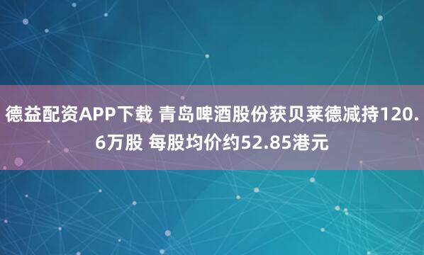 德益配资APP下载 青岛啤酒股份获贝莱德减持120.6万股 每股均价约52.85港元