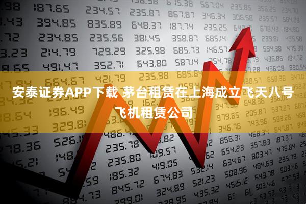 安泰证券APP下载 茅台租赁在上海成立飞天八号飞机租赁公司