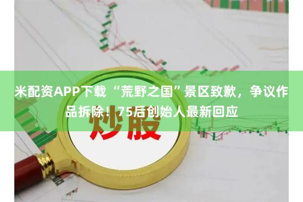 米配资APP下载 “荒野之国”景区致歉，争议作品拆除！75后创始人最新回应