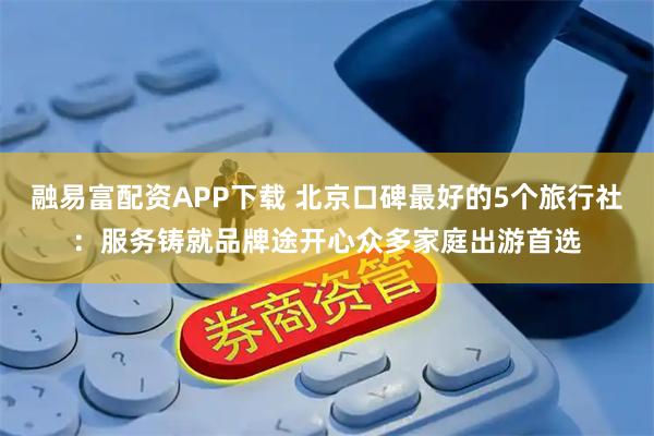 融易富配资APP下载 北京口碑最好的5个旅行社：服务铸就品牌途开心众多家庭出游首选