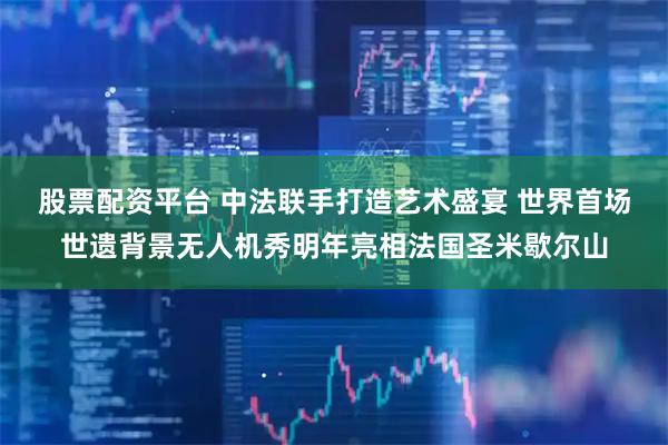 股票配资平台 中法联手打造艺术盛宴 世界首场世遗背景无人机秀明年亮相法国圣米歇尔山
