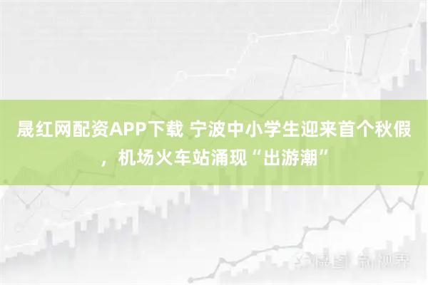 晟红网配资APP下载 宁波中小学生迎来首个秋假，机场火车站涌现“出游潮”