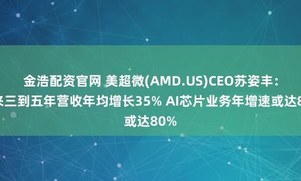 金浩配资官网 美超微(AMD.US)CEO苏姿丰：未来三到五年营收年均增长35% AI芯片业务年增速或达80%