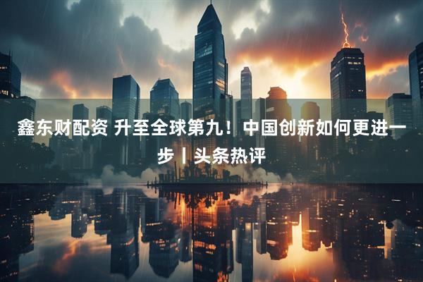 鑫东财配资 升至全球第九！中国创新如何更进一步丨头条热评