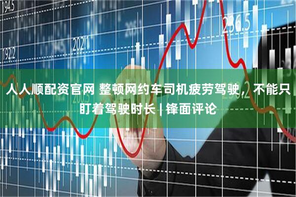 人人顺配资官网 整顿网约车司机疲劳驾驶，不能只盯着驾驶时长 | 锋面评论