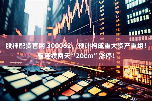 股神配资官网 300062，预计构成重大资产重组！曾连续两天“20cm”涨停！