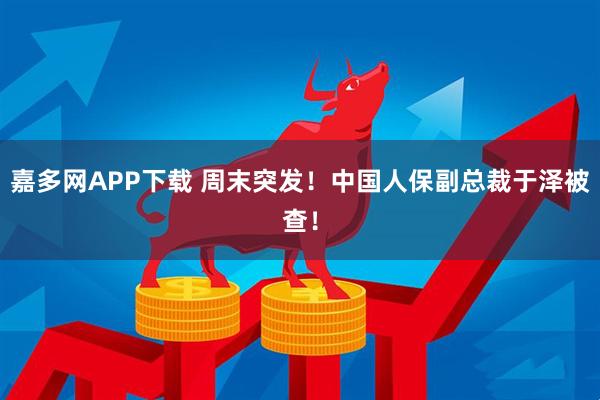 嘉多网APP下载 周末突发！中国人保副总裁于泽被查！