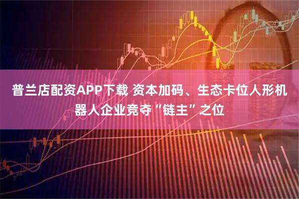 普兰店配资APP下载 资本加码、生态卡位人形机器人企业竞夺“链主”之位
