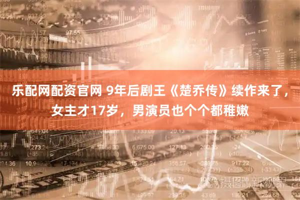 乐配网配资官网 9年后剧王《楚乔传》续作来了，女主才17岁，男演员也个个都稚嫩