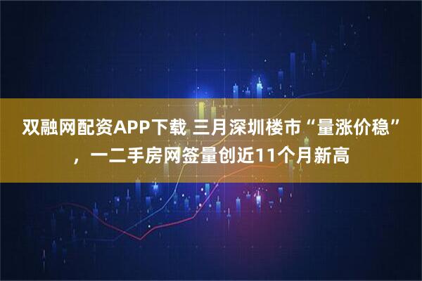 双融网配资APP下载 三月深圳楼市“量涨价稳”，一二手房网签量创近11个月新高
