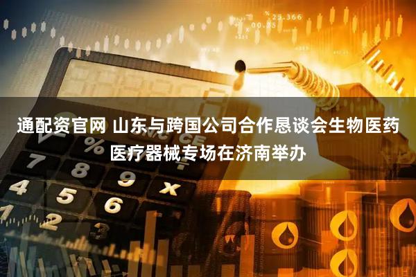 通配资官网 山东与跨国公司合作恳谈会生物医药医疗器械专场在济南举办