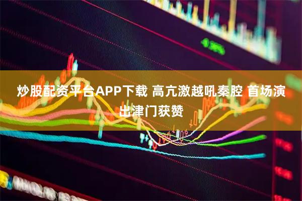 炒股配资平台APP下载 高亢激越吼秦腔 首场演出津门获赞