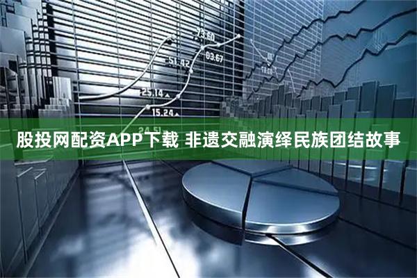 股投网配资APP下载 非遗交融演绎民族团结故事