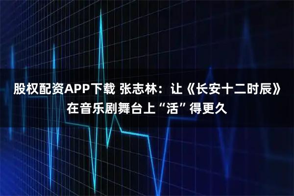 股权配资APP下载 张志林：让《长安十二时辰》在音乐剧舞台上“活”得更久