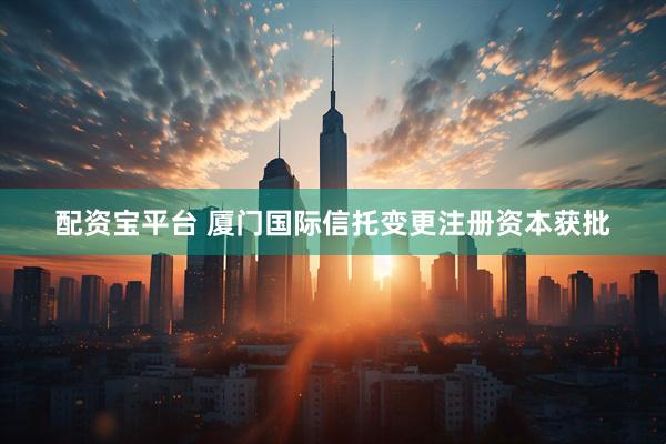 配资宝平台 厦门国际信托变更注册资本获批