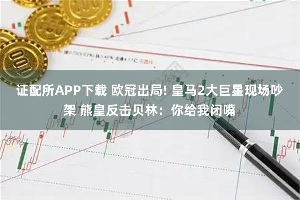 证配所APP下载 欧冠出局! 皇马2大巨星现场吵架 熊皇反击贝林：你给我闭嘴