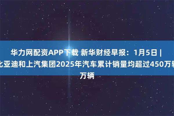 华力网配资APP下载 新华财经早报：1月5日 | 比亚迪和上汽集团2025年汽车累计销量均超过450万辆