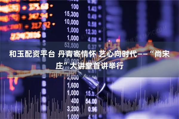 和玉配资平台 丹青寄情怀 艺心向时代——“尚宋庄”大讲堂首讲举行