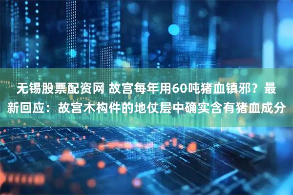 无锡股票配资网 故宫每年用60吨猪血镇邪？最新回应：故宫木构件的地仗层中确实含有猪血成分