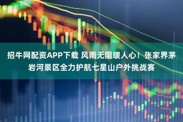 招牛网配资APP下载 风雨无阻暖人心！张家界茅岩河景区全力护航七星山户外挑战赛