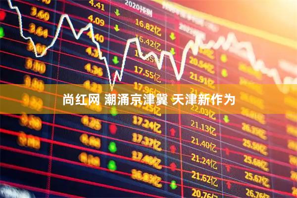 尚红网 潮涌京津冀 天津新作为