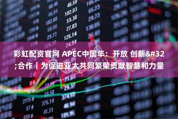 彩虹配资官网 APEC中国年：开放 创新 合作｜为促进亚太共同繁荣贡献智慧和力量