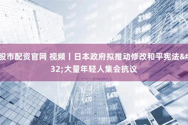 股市配资官网 视频丨日本政府拟推动修改和平宪法 大量年轻人集会抗议