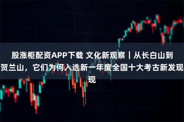 股涨柜配资APP下载 文化新观察｜从长白山到贺兰山，它们为何入选新一年度全国十大考古新发现