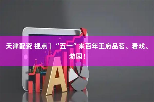 天津配资 视点｜“五一”来百年王府品茗、看戏、游园！