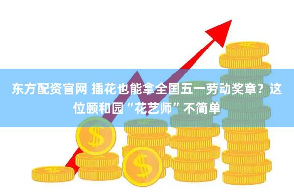 东方配资官网 插花也能拿全国五一劳动奖章？这位颐和园“花艺师”不简单