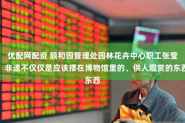 优配网配资 颐和园管理处园林花卉中心职工张莹：非遗不仅仅是应该摆在博物馆里的、供人观赏的东西