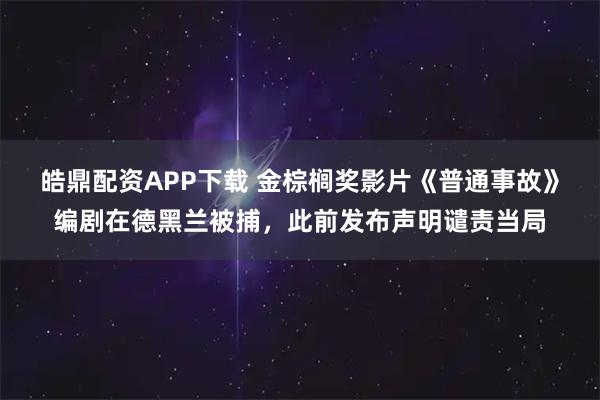皓鼎配资APP下载 金棕榈奖影片《普通事故》编剧在德黑兰被捕，此前发布声明谴责当局